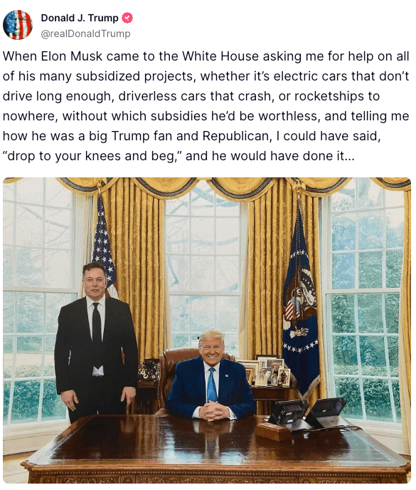 A trump truth social post that says, When Elon Musk came to the White House asking me for help on all of his many subsidized projects, whether it's electric cars that don't drive long enough, driverless cars that crash, or rocketships to nowhere, without which subsidies he'd be worthless, and telling me how he was a big Trump fan and Republican, I could have said,
"drop to your knees and beg," and he would have done it... with a photo of elon musk standing next to donald trump 